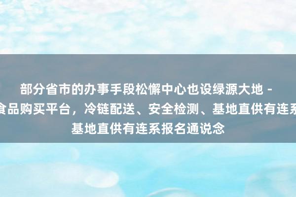 部分省市的办事手段松懈中心也设绿源大地 - 家庭的优质食品购买平台,冷链配送、安全检测、基地直供有连系报名通说念
