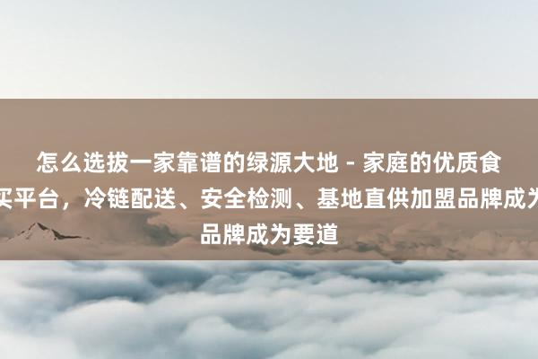 怎么选拔一家靠谱的绿源大地 - 家庭的优质食品购买平台,冷链配送、安全检测、基地直供加盟品牌成为要道