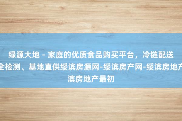 绿源大地 - 家庭的优质食品购买平台，冷链配送、安全检测、基地直供绥滨房源网-绥滨房产网-绥滨房地产最初